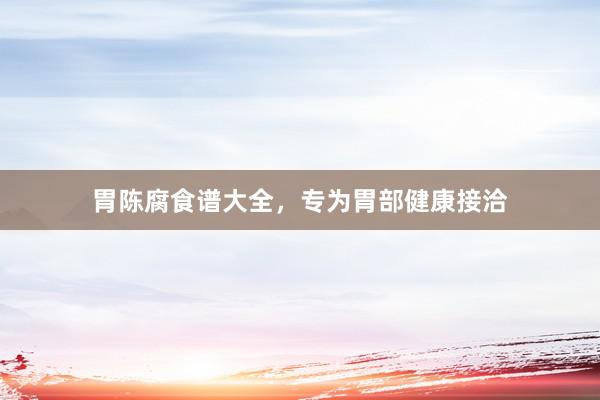胃陈腐食谱大全，专为胃部健康接洽