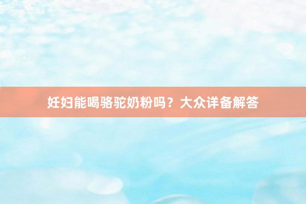 妊妇能喝骆驼奶粉吗？大众详备解答