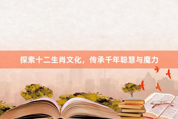 探索十二生肖文化，传承千年聪慧与魔力