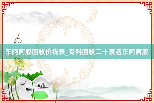 东阿阿胶回收价钱表_专科回收二十衰老东阿阿胶